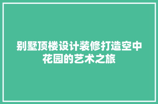 别墅顶楼设计装修打造空中花园的艺术之旅