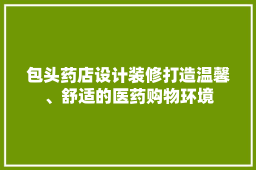 包头药店设计装修打造温馨、舒适的医药购物环境