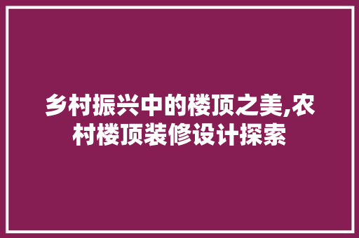 乡村振兴中的楼顶之美,农村楼顶装修设计探索