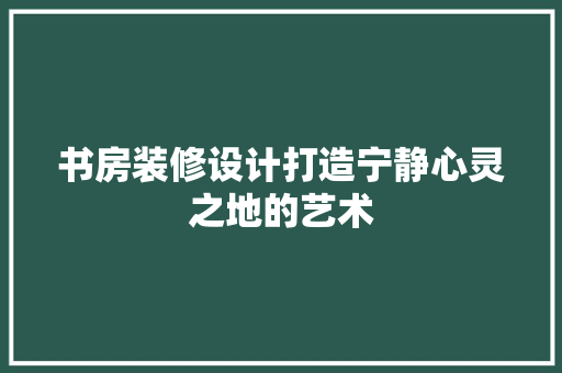 书房装修设计打造宁静心灵之地的艺术