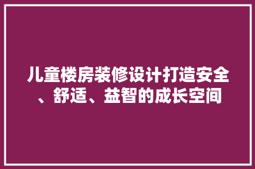 儿童楼房装修设计打造安全、舒适、益智的成长空间