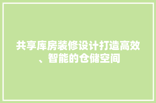 共享库房装修设计打造高效、智能的仓储空间