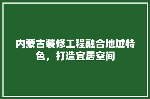内蒙古装修工程融合地域特色，打造宜居空间