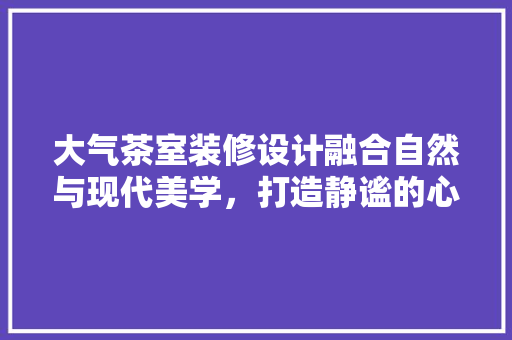 大气茶室装修设计融合自然与现代美学，打造静谧的心灵港湾
