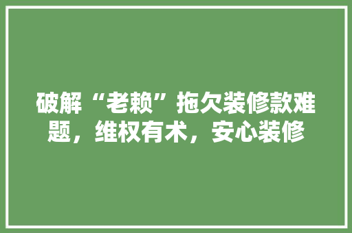 破解“老赖”拖欠装修款难题，维权有术，安心装修