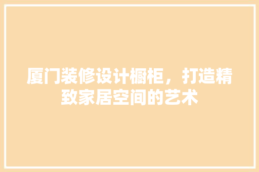 厦门装修设计橱柜，打造精致家居空间的艺术