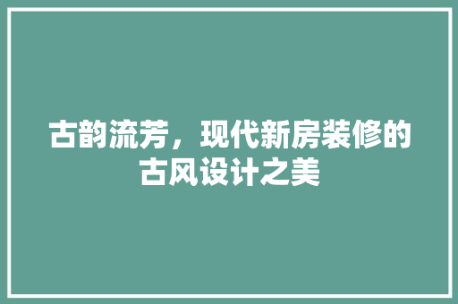 古韵流芳，现代新房装修的古风设计之美