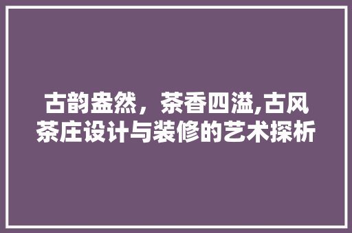 古韵盎然，茶香四溢,古风茶庄设计与装修的艺术探析
