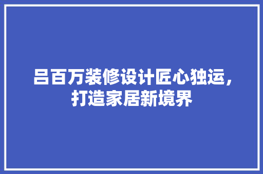 吕百万装修设计匠心独运，打造家居新境界