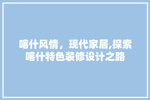 喀什风情，现代家居,探索喀什特色装修设计之路