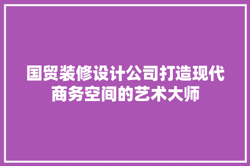 国贸装修设计公司打造现代商务空间的艺术大师
