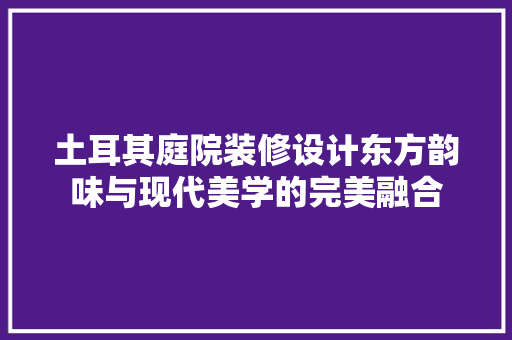 土耳其庭院装修设计东方韵味与现代美学的完美融合