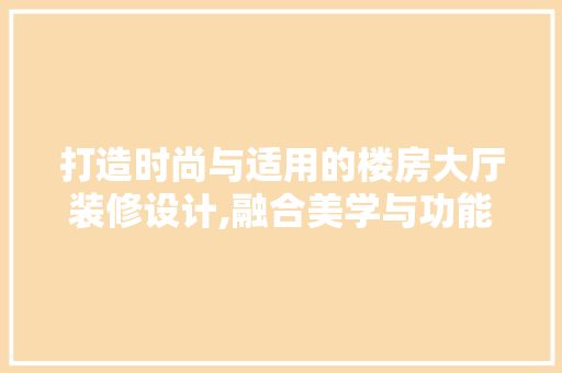 打造时尚与适用的楼房大厅装修设计,融合美学与功能的艺术展现