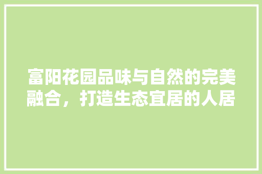 富阳花园品味与自然的完美融合，打造生态宜居的人居典范