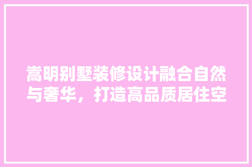 嵩明别墅装修设计融合自然与奢华，打造高品质居住空间