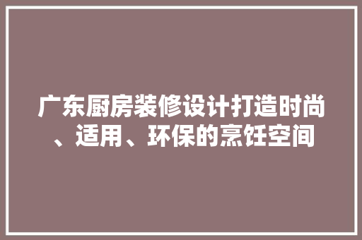 广东厨房装修设计打造时尚、适用、环保的烹饪空间
