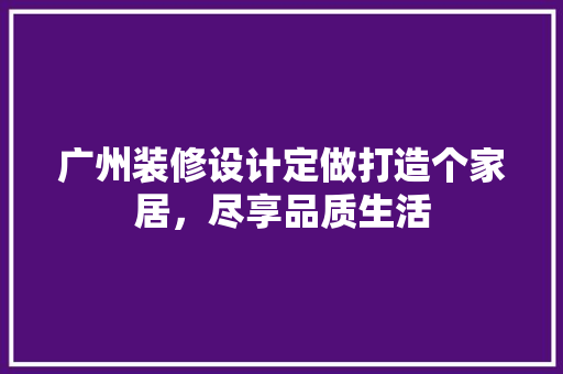 广州装修设计定做打造个家居，尽享品质生活