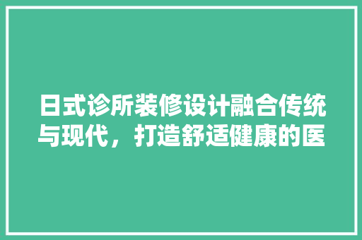 日式诊所装修设计融合传统与现代，打造舒适健康的医疗空间