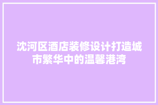 沈河区酒店装修设计打造城市繁华中的温馨港湾