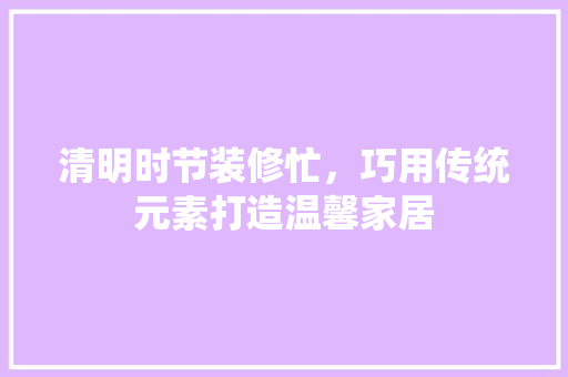 清明时节装修忙，巧用传统元素打造温馨家居