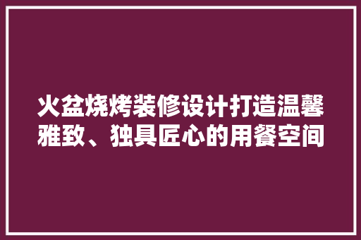 火盆烧烤装修设计打造温馨雅致、独具匠心的用餐空间