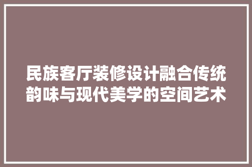 民族客厅装修设计融合传统韵味与现代美学的空间艺术