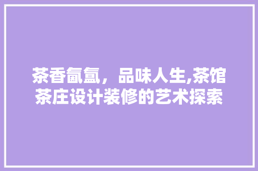 茶香氤氲，品味人生,茶馆茶庄设计装修的艺术探索