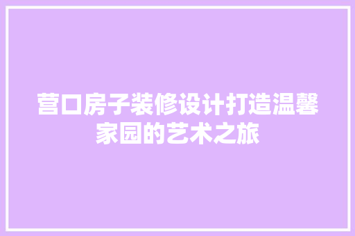 营口房子装修设计打造温馨家园的艺术之旅