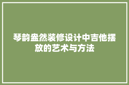 琴韵盎然装修设计中吉他摆放的艺术与方法