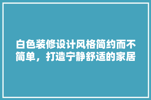 白色装修设计风格简约而不简单，打造宁静舒适的家居空间