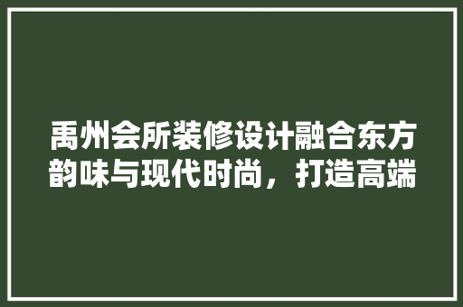 禹州会所装修设计融合东方韵味与现代时尚，打造高端休闲空间