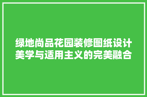 绿地尚品花园装修图纸设计美学与适用主义的完美融合
