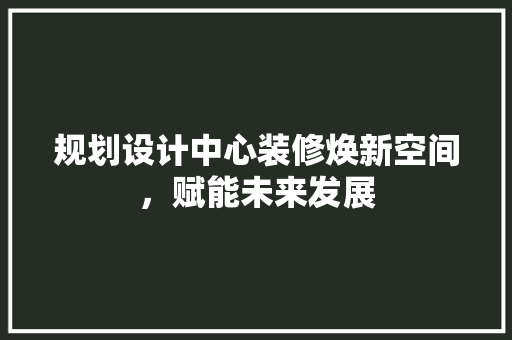 规划设计中心装修焕新空间，赋能未来发展