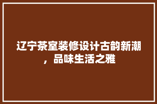 辽宁茶室装修设计古韵新潮，品味生活之雅