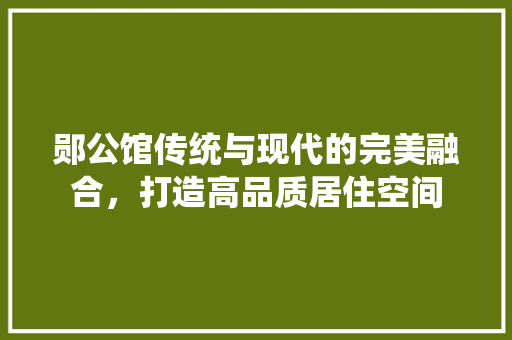 郧公馆传统与现代的完美融合，打造高品质居住空间