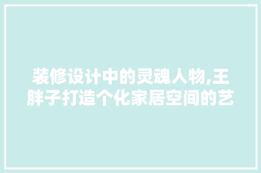 装修设计中的灵魂人物,王胖子打造个化家居空间的艺术大师