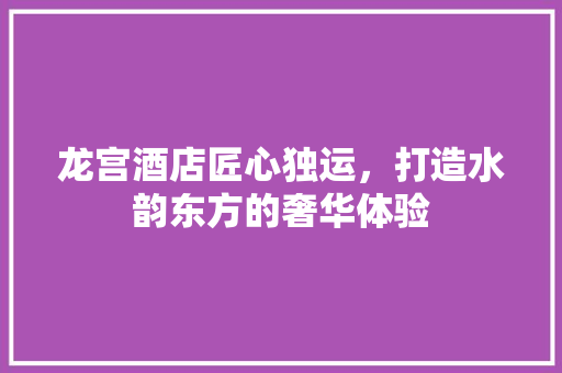 龙宫酒店匠心独运，打造水韵东方的奢华体验