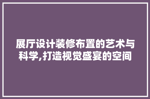 展厅设计装修布置的艺术与科学,打造视觉盛宴的空间魔法