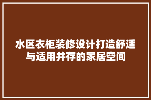 水区衣柜装修设计打造舒适与适用并存的家居空间