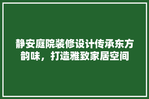 静安庭院装修设计传承东方韵味，打造雅致家居空间