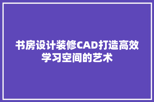 书房设计装修CAD打造高效学习空间的艺术