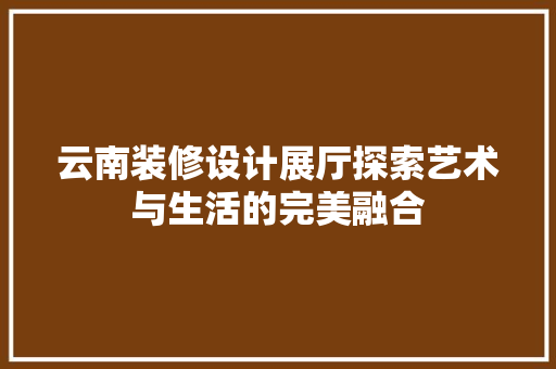 云南装修设计展厅探索艺术与生活的完美融合