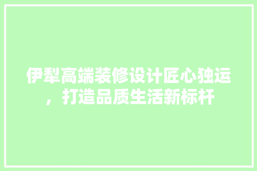 伊犁高端装修设计匠心独运，打造品质生活新标杆