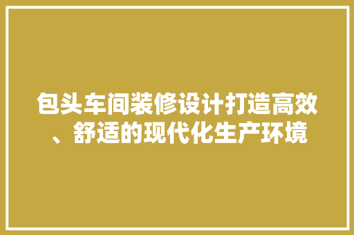包头车间装修设计打造高效、舒适的现代化生产环境