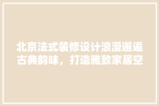 北京法式装修设计浪漫邂逅古典韵味，打造雅致家居空间