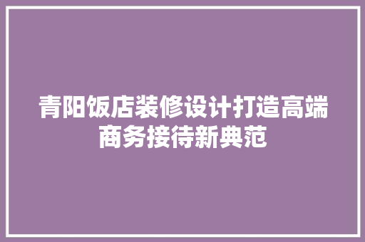 青阳饭店装修设计打造高端商务接待新典范