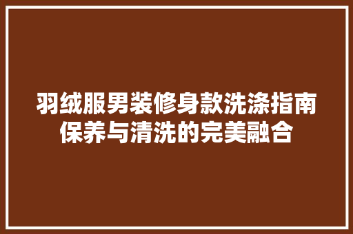 羽绒服男装修身款洗涤指南保养与清洗的完美融合