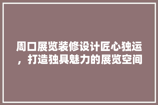 周口展览装修设计匠心独运，打造独具魅力的展览空间