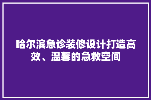 哈尔滨急诊装修设计打造高效、温馨的急救空间
