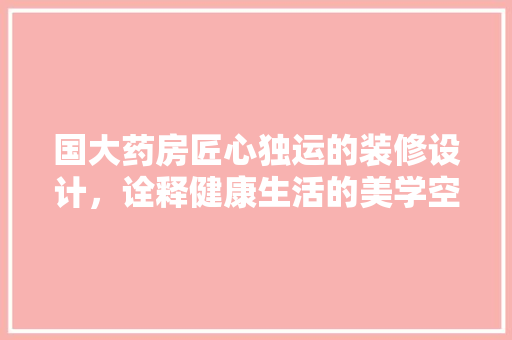 国大药房匠心独运的装修设计，诠释健康生活的美学空间